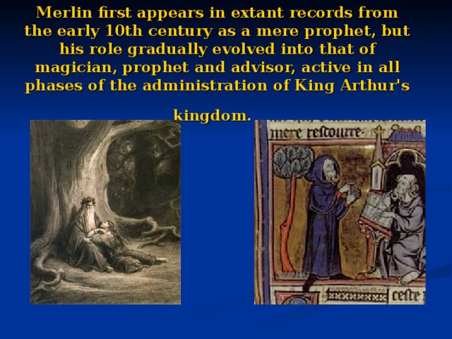 Merlin first appears in extant records from the early 10th century as a mere prophet, but his role gradually evolved into that of magician, prophet and advisor, active in all phases of the administration of King Arthur's kingdom.