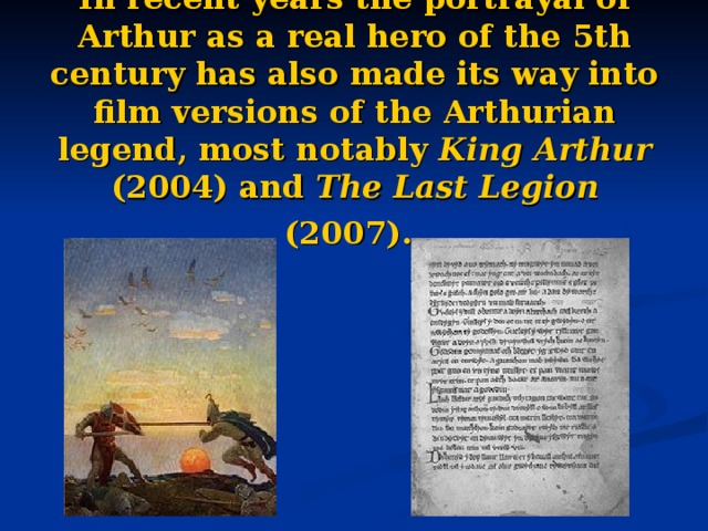 In recent years the portrayal of Arthur as a real hero of the 5th century has also made its way into film versions of the Arthurian legend, most notably King Arthur (2004) and The Last Legion (2007).