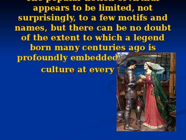 The popular notion of Arthur appears to be limited, not surprisingly, to a few motifs and names, but there can be no doubt of the extent to which a legend born many centuries ago is profoundly embedded in modern culture at every level.