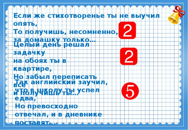 Если же стихотворенье ты не выучил опять,  То получишь, несомненно, за домашку только… Целый день решал задачку на обоях ты в квартире,  Но забыл переписать все и получишь ты… Так английский заучил, что в школу ты успел едва,  Но превосходно отвечал, и в дневнике поставят…