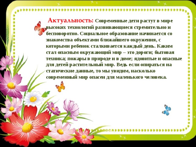  Актуальность: Современные дети растут в мире высоких технологий развивающиеся стремительно и бесповоротно. Социальное образование начинается со знакомства объектами ближайшего окружения, с которыми ребенок сталкивается каждый день. Каким стал опасным окружающий мир – это дороги; бытовая техника; пожары в природе и в доме; ядовитые и опасные для детей растительный мир. Ведь если опираться на статические данные, то мы увидим, насколько современный мир опасен для маленького человека.