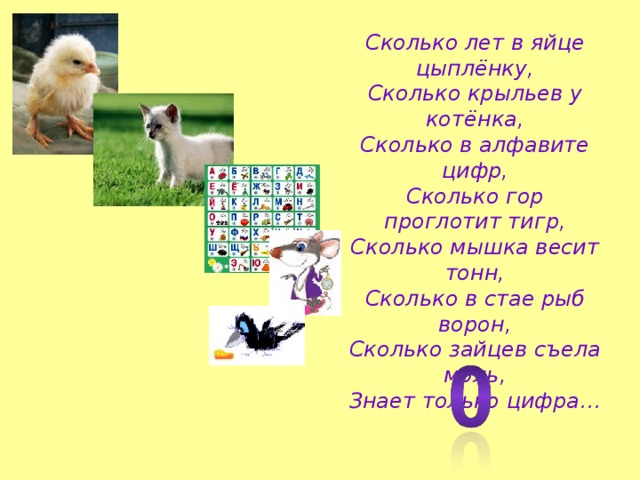 Сколько лет в яйце цыплёнку,  Сколько крыльев у котёнка,  Сколько в алфавите цифр,  Сколько гор проглотит тигр,  Сколько мышка весит тонн,  Сколько в стае рыб ворон,  Сколько зайцев съела моль,  Знает только цифра…