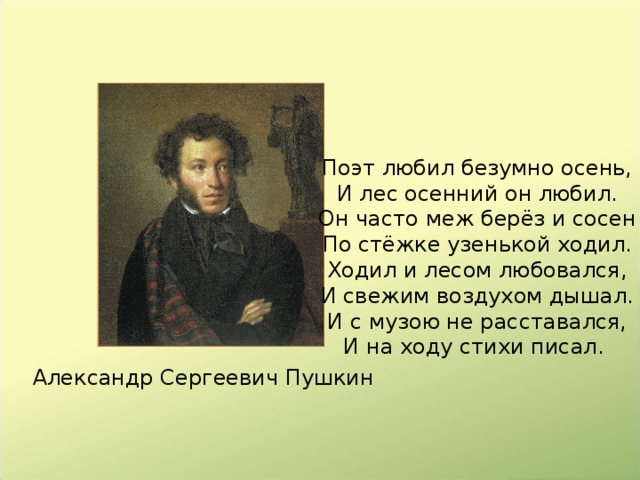 Поэт любил безумно осень,  И лес осенний он любил.  Он часто меж берёз и сосен  По стёжке узенькой ходил.  Ходил и лесом любовался,  И свежим воздухом дышал.  И с музою не расставался,  И на ходу стихи писал. Александр Сергеевич Пушкин