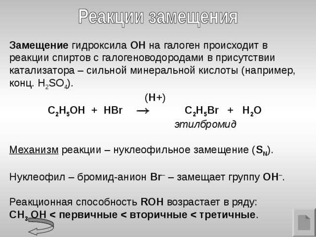 Замещение гидроксила ОН на галоген происходит в реакции спиртов с галогеноводородами в присутствии катализатора – сильной минеральной кислоты (например, конц. H 2 SO 4 ).  ( H + )  C 2 H 5 OH + H Br   C 2 H 5 Br + H 2 O  этилбромид  Механизм реакции – нуклеофильное замещение ( S N ). Нуклеофил – бромид-анион Br – – замещает группу ОН – . Реакционная способность ROH  возрастает в ряду: CH 3  OH  .