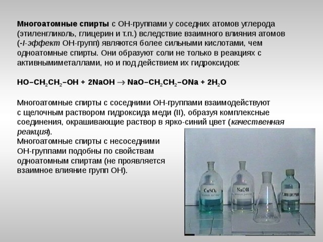 Многоатомные спирты с ОН-группами у соседних атомов углерода (этиленгликоль, глицерин и т.п.) вследствие взаимного влияния атомов ( - I - эффект ОН-групп) являются более сильными кислотами, чем одноатомные спирты. Они образуют соли не только в реакциях с активнымиметаллами, но и под действием их гидроксидов:  HO–CH 2 CH 2 –OH + 2NaOH  NaO–CH 2 CH 2 –ONa + 2H 2 O Многоатомные спирты с соседними ОН-группами взаимодействуют с щелочным раствором гидроксида меди (II), образуя комплексные соединения, окрашивающие раствор в ярко-синий цвет ( качественная реакция ). Многоатомные спирты с несоседними ОН-группами подобны по свойствам одноатомным спиртам (не проявляется взаимное влияние групп ОН).