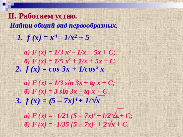 II . Работаем устно. Найти общий вид первообразных. 1 .  f (x) = x 4 – 1/x 2 + 5 а) F (x) = 1/3 x 3  – 1/x + 5x + C; б) F (x) = 1/5 x 5 + 1/x + 5x + C. 2.  f (x) = cos 3x + 1/cos 2 x а) F (x) = 1/3 sin 3x  + tg x + C; б) F (x) = 3 sin 3x – tg x + C. 3.  f (x) = (5 – 7x) 4  + 1/  x а) F (x) = -1/21 (5 – 7x) 3 +  1/2  x  + C; б) F (x) = -1/35 (5 – 7x) 5 + 2  x + C.