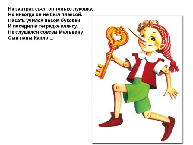 На завтрак съел он только луковку, Но никогда он не был плаксой. Писать учился носом буковки И посадил в тетрадке кляксу. Не слушался совсем Мальвину Сын папы Карло ...