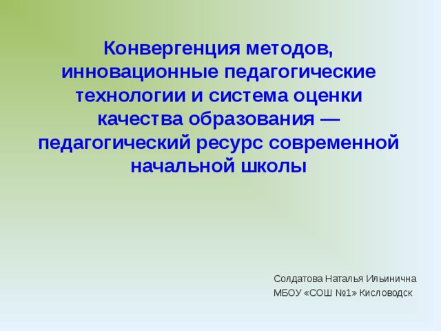 Конвергенция методов, инновационные педагогические технологии и система оценки качества образования — педагогический ресурс современной начальной школы В исследованиях российских и зарубежных авторов можно встретить десятки вариантов раскрытия понятия «педагогическая технология». Для упрощения понимания их подходов к определению сущности этой педагогической категории можно прибегнуть к помощи классификации. Но классификации не самих педагогических технологий, а их определений. Так, например, все определения можно разделить по авторству на зарубежные и российские. Зарубежные подходы к определению данного понятия можно, в свою очередь, поделить на узкие (связанные с использованием в педагогическом процессе различного оборудования) и широкие (основанные на комплексном использовании технического и человеческого ресурсов). К первой группе можно отнести определения следующих авторов: Солдатова Наталья Ильинична МБОУ «СОШ №1» Кисловодск