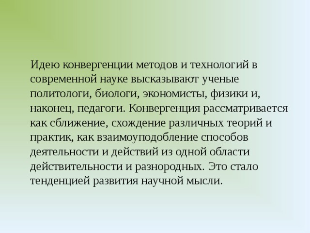 Идею конвергенции методов и технологий в современной науке высказывают ученые политологи, биологи, экономисты, физики и, наконец, педагоги. Конвергенция рассматривается как сближение, схождение различных теорий и практик, как взаимоуподобление способов деятельности и действий из одной области действительности и разнородных. Это стало тенденцией развития научной мысли.