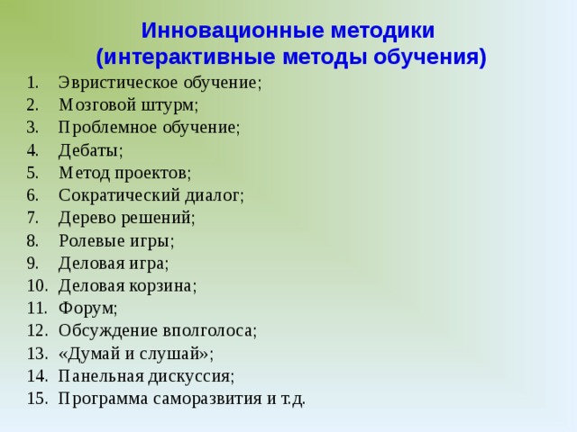 Инновационные методики  (интерактивные методы обучения) Эвристическое обучение; Мозговой штурм; Проблемное обучение; Дебаты; Метод проектов; Сократический диалог; Дерево решений; Ролевые игры; Деловая игра; Деловая корзина; Форум; Обсуждение вполголоса; «Думай и слушай»; Панельная дискуссия; Программа саморазвития и т.д. По следующим источникам (авторам): 4. Кларин М.В. Инновации в мировой педагогике. - Рига: Экспермент, 1995. 5. Кларин М.В. Инновации в обучении. – М.: Наука, 1997. 7. Международное образование. Вопросы реализации идей Болонского процесса. – Омск: Изд-во ОмГПУ, 2005 9. Селевко Г.К. Современные образовательные технологии – М.: Народное образование, 1998. 10. Хуторской А.В. Практикум по педагогике и современным методикам обучения. – М., 2004.