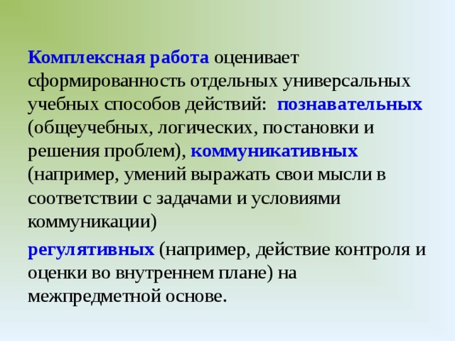 Комплексная работа оценивает сформированность отдельных универсальных учебных способов действий: познавательных (общеучебных, логических, постановки и решения проблем), коммуникативных  (например, умений выражать свои мысли в соответствии с задачами и условиями коммуникации) регулятивных (например, действие контроля и оценки во внутреннем плане) на межпредметной основе.