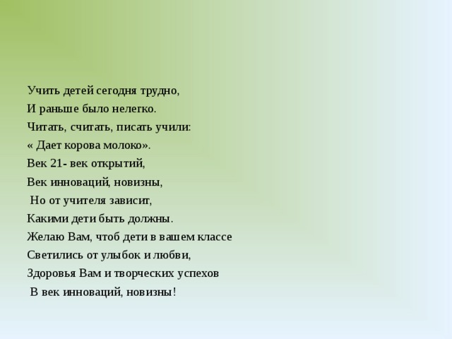 Учить детей сегодня трудно, И раньше было нелегко. Читать, считать, писать учили: « Дает корова молоко». Век 21- век открытий, Век инноваций, новизны,  Но от учителя зависит, Какими дети быть должны. Желаю Вам, чтоб дети в вашем классе Светились от улыбок и любви, Здоровья Вам и творческих успехов  В век инноваций, новизны!