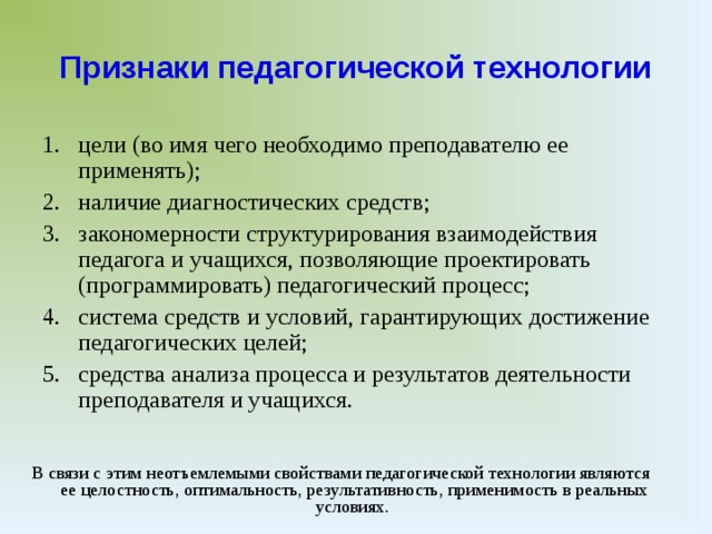 Признаки педагогической технологии цели (во имя чего необходимо преподавателю ее применять); наличие диагностических средств; закономерности структурирования взаимодействия педагога и учащихся, позволяющие проектировать (программировать) педагогический процесс; система средств и условий, гарантирующих достижение педагогических целей; средства анализа процесса и результатов деятельности преподавателя и учащихся. В связи с этим неотъемлемыми свойствами педагогической технологии являются ее целостность, оптимальность, результативность, применимость в реальных условиях.