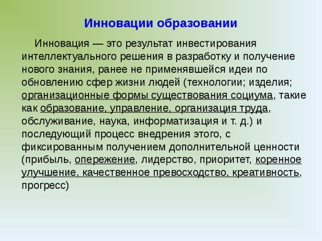 Инновации образовании Инновация — это результат инвестирования интеллектуального решения в разработку и получение нового знания, ранее не применявшейся идеи по обновлению сфер жизни людей (технологии; изделия; организационные формы существования социума , такие как образование, управление, организация труда , обслуживание, наука, информатизация и т. д.) и последующий процесс внедрения этого, с фиксированным получением дополнительной ценности (прибыль, опережение , лидерство, приоритет, коренное улучшение, качественное превосходство, креативность , прогресс)