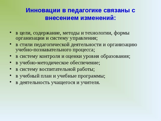 Инновации в педагогике связаны с внесением изменений: в цели, содержание, методы и технологии, формы организации и систему управления; в стили педагогической деятельности и организацию учебно-познавательного процесса; в систему контроля и оценки уровня образования; в учебно-методическое обеспечение; в систему воспитательной работы; в учебный план и учебные программы; в деятельность учащегося и учителя. В историческом плане масштаб (объем) нового всегда относителен. Новизна носит конкретно-исторический характер, то есть она может возникать раньше «своего времени», со временем стать нормой или устареть. В процессе развития школы или вуза, а возможно, и образовательной системы в целом, учитывают: • абсолютную новизну (отсутствие аналогов и прототипов); • относительную новизну; • псевдоновизну (оригинальничанье), изобретательские мелочи.