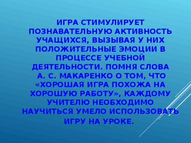 ИГРА СТИМУЛИРУЕТ ПОЗНАВАТЕЛЬНУЮ АКТИВНОСТЬ УЧАЩИХСЯ, ВЫЗЫВАЯ У НИХ ПОЛОЖИТЕЛЬНЫЕ ЭМОЦИИ В ПРОЦЕССЕ УЧЕБНОЙ ДЕЯТЕЛЬНОСТИ. ПОМНЯ СЛОВА  А. С. МАКАРЕНКО О ТОМ, ЧТО «ХОРОШАЯ ИГРА ПОХОЖА НА ХОРОШУЮ РАБОТУ», КАЖДОМУ УЧИТЕЛЮ НЕОБХОДИМО НАУЧИТЬСЯ УМЕЛО ИСПОЛЬЗОВАТЬ ИГРУ НА УРОКЕ.