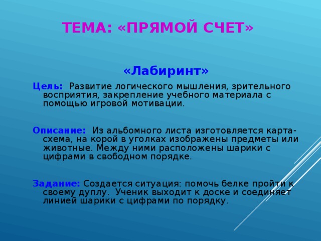 ТЕМА: «ПРЯМОЙ СЧЕТ» «Лабиринт» Цель: Развитие логического мышления, зрительного восприятия, закрепление учебного материала с помощью игровой мотивации. Описание: Из альбомного листа изготовляется карта-схема, на корой в уголках изображены предметы или животные. Между ними расположены шарики с цифрами в свободном порядке. Задание: Создается ситуация: помочь белке пройти к своему дуплу. Ученик выходит к доске и соединяет линией шарики с цифрами по порядку.