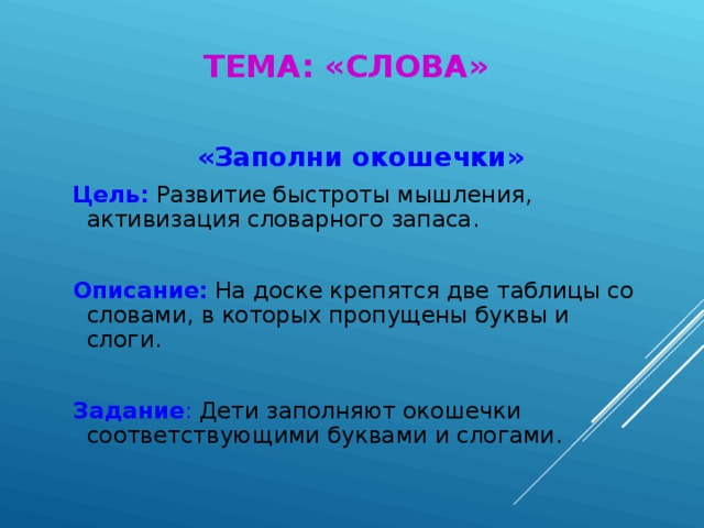 ТЕМА: «СЛОВА»  «Заполни окошечки»  Цель: Развитие быстроты мышления, активизация словарного запаса.  Описание: На доске крепятся две таблицы со словами, в которых пропущены буквы и слоги.  Задание : Дети заполняют окошечки соответствующими буквами и слогами.