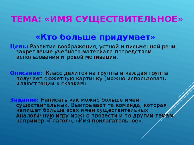 ТЕМА: «ИМЯ СУЩЕСТВИТЕЛЬНОЕ» «Кто больше придумает» Цель:  Развитие воображения, устной и письменной речи, закрепление учебного материала посредством использования игровой мотивации. Описание:  Класс делится на группы и каждая группа получает сюжетную картинку (можно использовать иллюстрации к сказкам). Задание: Написать как можно больше имен существительных. Выигрывает та команда, которая напишет больше всех имен существительных. Аналогичную игру можно провести и по другим темам, например «Глагол», «Имя прилагательное».