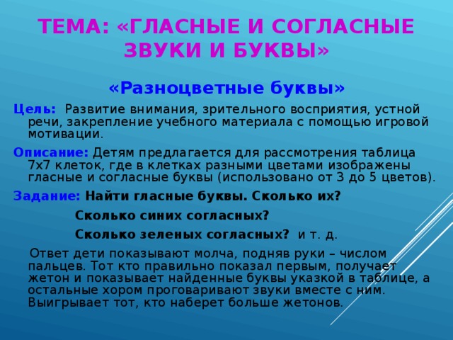 ТЕМА: «ГЛАСНЫЕ И СОГЛАСНЫЕ ЗВУКИ И БУКВЫ» «Разноцветные буквы» Цель: Развитие внимания, зрительного восприятия, устной речи, закрепление учебного материала с помощью игровой мотивации. Описание: Детям предлагается для рассмотрения таблица 7х7 клеток, где в клетках разными цветами изображены гласные и согласные буквы (использовано от 3 до 5 цветов). Задание:  Найти гласные буквы. Сколько их?  Сколько синих согласных?  Сколько зеленых согласных? и т. д.  Ответ дети показывают молча, подняв руки – числом пальцев. Тот кто правильно показал первым, получает жетон и показывает найденные буквы указкой в таблице, а остальные хором проговаривают звуки вместе с ним. Выигрывает тот, кто наберет больше жетонов.