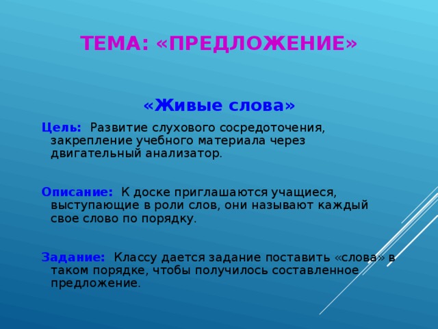 ТЕМА: «ПРЕДЛОЖЕНИЕ» «Живые слова»  Цель:  Развитие слухового сосредоточения, закрепление учебного материала через двигательный анализатор.  Описание:  К доске приглашаются учащиеся, выступающие в роли слов, они называют каждый свое слово по порядку.  Задание:  Классу дается задание поставить «слова» в таком порядке, чтобы получилось составленное предложение.