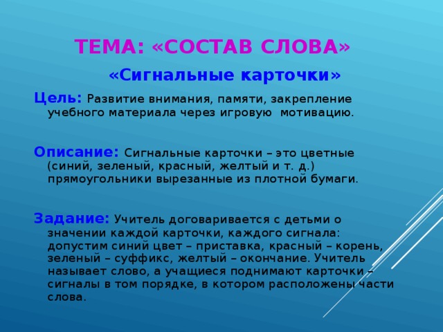 ТЕМА: «СОСТАВ СЛОВА»  «Сигнальные карточки» Цель:  Развитие внимания, памяти, закрепление учебного материала через игровую мотивацию. Описание:  Сигнальные карточки – это цветные (синий, зеленый, красный, желтый и т. д.) прямоугольники вырезанные из плотной бумаги. Задание:  Учитель договаривается с детьми о значении каждой карточки, каждого сигнала: допустим синий цвет – приставка, красный – корень, зеленый – суффикс, желтый – окончание. Учитель называет слово, а учащиеся поднимают карточки – сигналы в том порядке, в котором расположены части слова.