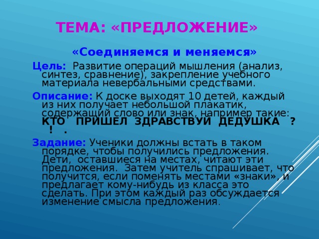 ТЕМА: «ПРЕДЛОЖЕНИЕ» «Соединяемся и меняемся» Цель:  Развитие операций мышления (анализ, синтез, сравнение), закрепление учебного материала невербальными средствами. Описание:  К доске выходят 10 детей, каждый из них получает небольшой плакатик, содержащий слово или знак, например такие: КТО ПРИШЕЛ ЗДРАВСТВУЙ ДЕДУШКА ? ! . Задание:  Ученики должны встать в таком порядке, чтобы получились предложения. Дети, оставшиеся на местах, читают эти предложения. Затем учитель спрашивает, что получится, если поменять местами «знаки», и предлагает кому-нибудь из класса это сделать. При этом каждый раз обсуждается изменение смысла предложения .