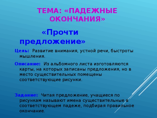 ТЕМА: «ПАДЕЖНЫЕ ОКОНЧАНИЯ»  «Прочти предложение» Цель:  Развитие внимания, устной речи, быстроты мышления. Описание:  Из альбомного листа изготовляются карты, на которых записаны предложения, но в место существительных помещены соответствующие рисунки. Задание:  Читая предложение, учащиеся по рисункам называют имена существительные в соответствующем падеже, подбирая правильное окончание.