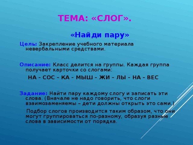 ТЕМА: «СЛОГ». «Найди пару» Цель:  Закрепление учебного материала невербальными средствами. Описание: Класс делится на группы. Каждая группа получает карточки со слогами:  НА – СОС – КА – МЫШ – ЖИ – ЛЫ – НА – ВЕС  Задание: Найти пару каждому слогу и записать эти слова. (Вначале не надо говорить, что слоги взаимозаменяемы – дети должны открыть это сами.)  Подбор слогов производится таким образом, что они могут группироваться по-разному, образуя разные слова в зависимости от порядка.