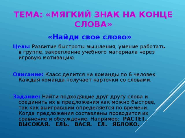 ТЕМА: «МЯГКИЙ ЗНАК НА КОНЦЕ СЛОВА» «Найди свое слово» Цель:  Развитие быстроты мышления, умение работать в группе, закрепление учебного материала через игровую мотивацию. Описание: Класс делится на команды по 6 человек. Каждая команда получает карточки со словами. Задание: Найти подходящие друг другу слова и соединить их в предложения как можно быстрее, так как выигравший определяется по времени. Когда предложения составлены проводится их сравнение и обсуждение. Например: РАСТЕТ. ВЫСОКАЯ. ЕЛЬ. ВАСЯ. ЕЛ. ЯБЛОКО.