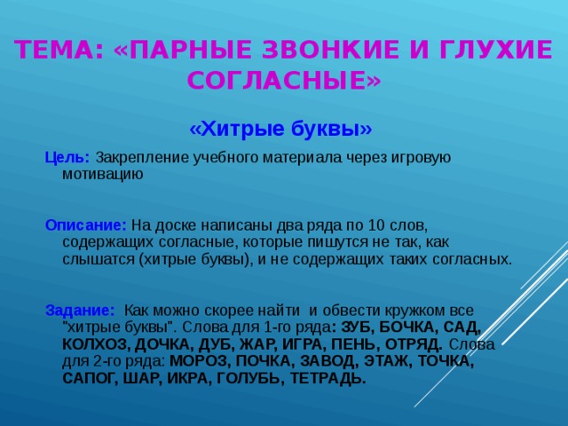 ТЕМА: «ПАРНЫЕ ЗВОНКИЕ И ГЛУХИЕ СОГЛАСНЫЕ» « Хитрые буквы » Цель:  Закрепление учебного материала через игровую мотивацию Описание:  На доске написаны два ряда по 10 слов, содержащих согласные, которые пишутся не так, как слышатся (хитрые буквы), и не содержащих таких согласны х. Задание:   К ак можно скорее найти и обвести кружком все 