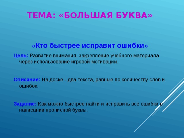 ТЕМА: «БОЛЬШАЯ БУКВА» « Кто быстрее исправит ошибки » Цель: Развитие внимания, закрепление учебного материала через использование игровой мотивации. Описание: На доске - два текста, равные по количеству слов и ошибок. Задание: К ак можно быстрее найти и исправить все ошибки в написании прописной буквы.