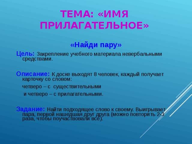 ТЕМА: «ИМЯ ПРИЛАГАТЕЛЬНОЕ» «Найди пару» Цель:  Закрепление учебного материала невербальными средствами. Описание:  К доске выходят 8 человек, каждый получает карточку со словом:  четверо – с существительными  и четверо – с прилагательными. Задание:  Найти подходящее слово к своему. Выигрывает пара, первой нашедшая друг друга (можно повторить 2-3 раза, чтобы поучаствовали все).