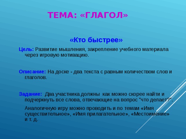 ТЕМА: «ГЛАГОЛ» «Кто быстрее» Цель:  Развитие мышления, закрепление учебного материала через игровую мотивацию. Описание:  На доске - два текста с равным количеством слов и глаголов. Задание:  Два участника должны как можно скорее найти и подчеркнуть все слова, отвечающие на вопрос 