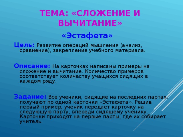 ТЕМА: «СЛОЖЕНИЕ И ВЫЧИТАНИЕ»  «Эстафета» Цель:  Развитие операций мышления (анализ, сравнение), закрепление учебного материала. Описание:  На карточках написаны примеры на сложение и вычитание. Количество примеров соответствует количеству учащихся сидящих в каждом ряду. Задание:  Все ученики, сидящие на последних партах, получают по одной карточки «Эстафета». Решив первый пример, ученик передает карточку на следующую парту, впереди сидящему ученику. Карточки приходят на первые парты, где их собирает учитель.