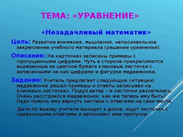 ТЕМА: «УРАВНЕНИЕ»  «Незадачливый математик» Цель:  Развитие внимания, мышления, непроизвольное закрепление учебного материала (решение уравнений). Описание:  На карточках записаны примеры с пропущенными цифрами. Чуть в стороне прикрепляются вырезанные из цветной бумаги кленовые листочки с записанными на них цифрами и фигурка медвежонка. Задание:  Учитель предлагает следующую ситуацию: медвежонок решал примеры и ответы записывал на клиновых листочках. Подул ветер – и листочки разлетелись. Очень расстроился медвежонок: как же теперь ему быть? Надо помочь ему вернуть листики с ответами на свои места.  Дети по вызову учителя выходят к доске, ищут листочки с правильными ответами и заполняют ими пропуски.