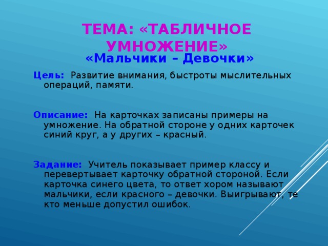 ТЕМА: «ТАБЛИЧНОЕ УМНОЖЕНИЕ» «Мальчики – Девочки» Цель:  Развитие внимания, быстроты мыслительных операций, памяти. Описание:   На карточках записаны примеры на умножение. На обратной стороне у одних карточек синий круг, а у других – красный. Задание:  Учитель показывает пример классу и перевертывает карточку обратной стороной. Если карточка синего цвета, то ответ хором называют мальчики, если красного – девочки. Выигрывают, те кто меньше допустил ошибок.