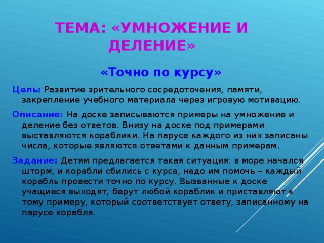 ТЕМА: «УМНОЖЕНИЕ И ДЕЛЕНИЕ» «Точно по курсу» Цель: Развитие зрительного сосредоточения, памяти, закрепление учебного материала через игровую мотивацию. Описание: На доске записываются примеры на умножение и деление без ответов. Внизу на доске под примерами выставляются кораблики. На парусе каждого из них записаны числа, которые являются ответами к данным примерам. Задание: Детям предлагается такая ситуация: в море начался шторм, и корабли сбились с курса, надо им помочь – каждый корабль провести точно по курсу. Вызванные к доске учащиеся выходят, берут любой кораблик и приставляют к тому примеру, который соответствует ответу, записанному на парусе корабля.