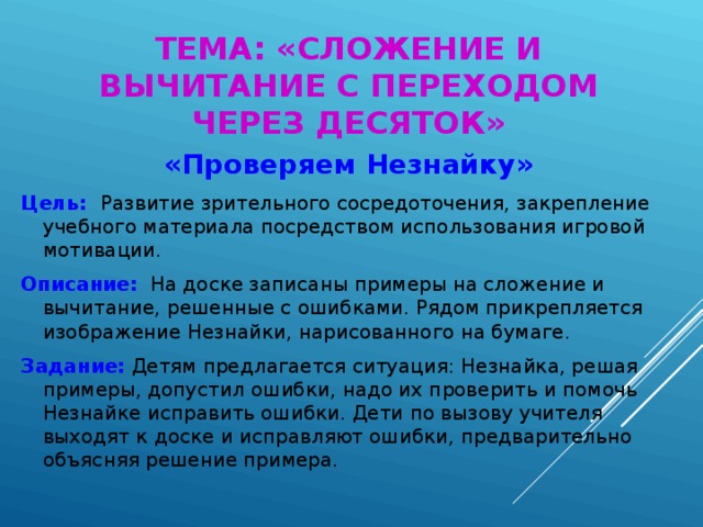 ТЕМА: «СЛОЖЕНИЕ И ВЫЧИТАНИЕ С ПЕРЕХОДОМ ЧЕРЕЗ ДЕСЯТОК» «Проверяем Незнайку» Цель: Развитие зрительного сосредоточения, закрепление учебного материала посредством использования игровой мотивации. Описание: На доске записаны примеры на сложение и вычитание, решенные с ошибками. Рядом прикрепляется изображение Незнайки, нарисованного на бумаге. Задание: Детям предлагается ситуация: Незнайка, решая примеры, допустил ошибки, надо их проверить и помочь Незнайке исправить ошибки. Дети по вызову учителя выходят к доске и исправляют ошибки, предварительно объясняя решение примера.