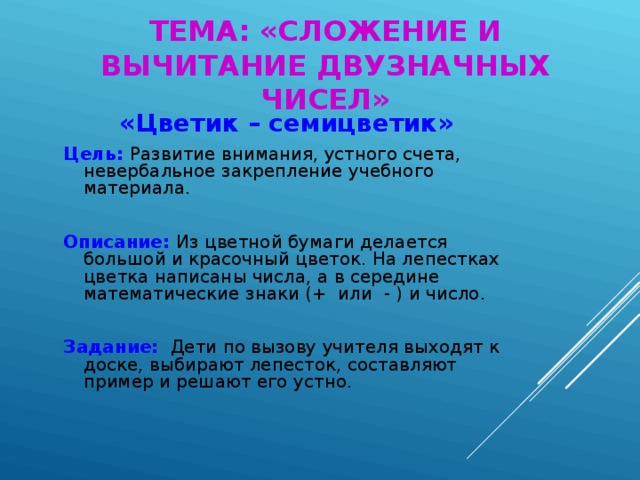 ТЕМА: «СЛОЖЕНИЕ И ВЫЧИТАНИЕ ДВУЗНАЧНЫХ ЧИСЕЛ» «Цветик – семицветик» Цель: Развитие внимания, устного счета, невербальное закрепление учебного материала. Описание: Из цветной бумаги делается большой и красочный цветок. На лепестках цветка написаны числа, а в середине математические знаки (+ или - ) и число. Задание: Дети по вызову учителя выходят к доске, выбирают лепесток, составляют пример и решают его устно.