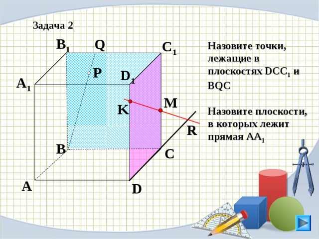 Задача 2 B 1 Q C 1 Назовите точки, лежащие в плоскостях DCC 1 и BQC  Назовите плоскости, в которых лежит прямая АА 1  P D 1 A 1 M K R B C Л.С. Атанасян. Геометрия 10-11. № 9. A D 14
