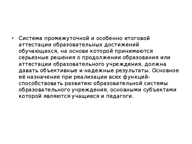 Система промежуточной и особенно итоговой аттестации образовательных достижений обучающихся, на основе которой принимаются серьезные решения о продолжении образования или аттестации образовательного учреждения, должна давать объективные и надежные результаты. Основное её назначение при реализации всех функций- способствовать развитию образовательной системы образовательного учреждения, основными субъектами которой являются учащиеся и педагоги.