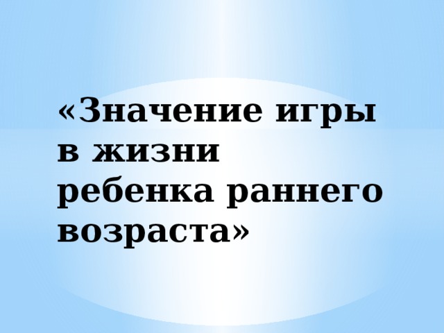 «Значение игры в жизни ребенка раннего возраста»