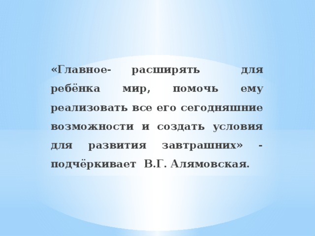 «Главное- расширять для ребёнка мир, помочь ему реализовать все его сегодняшние возможности и создать условия для развития завтрашних» - подчёркивает В.Г. Алямовская.