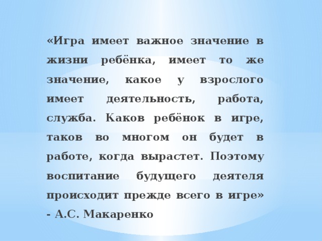 «Игра имеет важное значение в жизни ребёнка, имеет то же значение, какое у взрослого имеет деятельность, работа, служба. Каков ребёнок в игре, таков во многом он будет в работе, когда вырастет. Поэтому воспитание будущего деятеля происходит прежде всего в игре» - А.С. Макаренко