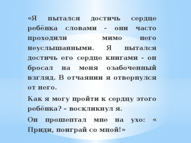 «Я пытался достичь сердце ребёнка словами - они часто проходили мимо него неуслышанными. Я пытался достичь его сердце книгами - он бросал на меня озабоченный взгляд. В отчаянии я отвернулся от него. Как я могу пройти к сердцу этого ребёнка? – воскликнул я. Он прошептал мне на ухо: « Приди, поиграй со мной!»