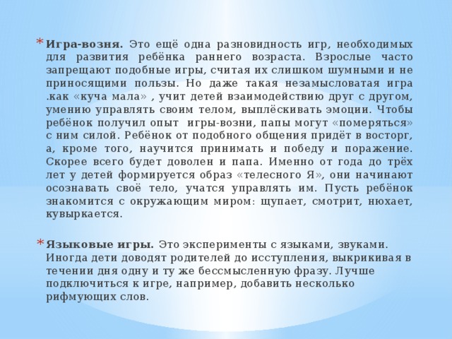 Игра-возня. Это ещё одна разновидность игр, необходимых для развития ребёнка раннего возраста. Взрослые часто запрещают подобные игры, считая их слишком шумными и не приносящими пользы. Но даже такая незамысловатая игра .как «куча мала» , учит детей взаимодействию друг с другом, умению управлять своим телом, выплёскивать эмоции. Чтобы ребёнок получил опыт игры-возни, папы могут «померяться» с ним силой. Ребёнок от подобного общения придёт в восторг, а, кроме того, научится принимать и победу и поражение. Скорее всего будет доволен и папа. Именно от года до трёх лет у детей формируется образ «телесного Я», они начинают осознавать своё тело, учатся управлять им. Пусть ребёнок знакомится с окружающим миром: щупает, смотрит, нюхает, кувыркается. Языковые игры. Это эксперименты с языками, звуками. Иногда дети доводят родителей до исступления, выкрикивая в течении дня одну и ту же бессмысленную фразу. Лучше подключиться к игре, например, добавить несколько рифмующих слов.