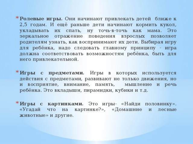 Ролевые игры. Они начинают привлекать детей ближе к 2,5 годам. И ещё раньше дети начинают кормить кукол, укладывать их спать, ну точь-в-точь как мама. Это зеркальное отражение поведения взрослых позволяет родителям узнать, как воспринимают их дети. Выбирая игру для ребёнка, надо следовать главному принципу - игра должна соответствовать возможностям ребёнка, быть для него привлекательной. Игры с предметами. Игры в которых используется действия с предметами, развивают не только движения, но и восприятие, внимание, память, мышление и речь ребёнка. Это вкладыши, пирамидки, кубики и т.д. Игры с картинками. Это игры- «Найди половинку». «Угадай что на картинке?», «Домашние и лесные животные» и другие.