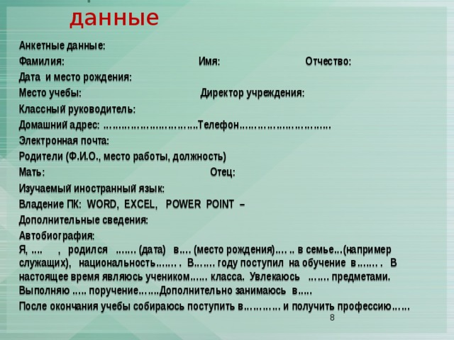 Приложение II. Анкетные данные Анкетные данные: Фамилия: Имя: Отчество: Дата и место рождения: Место учебы: Директор учреждения: Классный руководитель: Домашний адрес: ………………………….Телефон………………………… Электронная почта: Родители (Ф.И.О., место работы, должность) Мать: Отец: Изучаемый иностранный язык: Владение ПК: WORD, EXCEL, POWER POINT – Дополнительные сведения: Автобиография: Я, …. , родился ……. (дата) в…. (место рождения)…. .. в семье…(например служащих), национальность……. . В……. году поступил на обучение в……. . В настоящее время являюсь учеником…… класса. Увлекаюсь ……. предметами. Выполняю ….. поручение…….Дополнительно занимаюсь в….. После окончания учебы собираюсь поступить в………… и получить профессию……