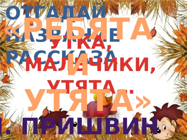 «РЕБЯТА И УТЯТА» Отгадай название  рассказа УТКА, МАЛЬЧИКИ, УТЯТА… М. пРИШВИН